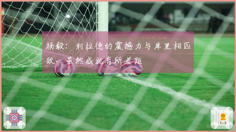 杨毅：利拉德的震撼力与库里相匹敌，虽然成就有所差距