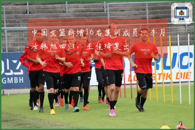 中国女篮新增16名集训成员：李月汝韩旭回归，王佳琦复出