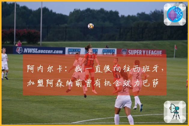 阿内尔卡：我一直很向往西班牙，加盟阿森纳前曾有机会效力巴萨