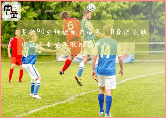 曼联90分钟被绝杀逼平，B费送点助攻让卡里克不败纪录终结