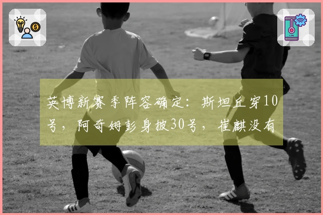 英博新赛季阵容确定：斯坦丘穿10号，阿奇姆彭身披30号，崔麒没有入选