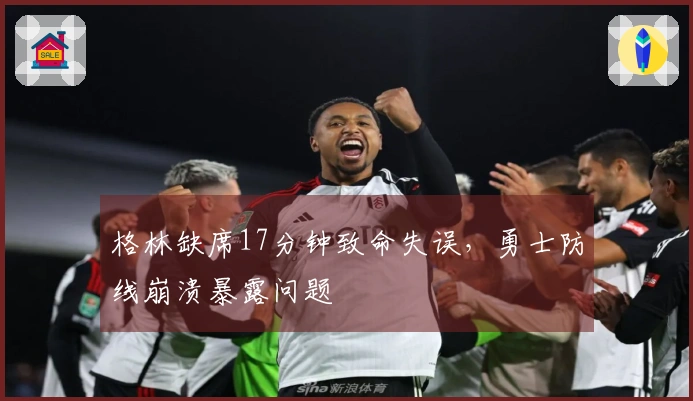 格林缺席17分钟致命失误，勇士防线崩溃暴露问题