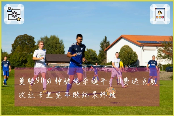 曼联90分钟被绝杀逼平，B费送点助攻让卡里克不败纪录终结