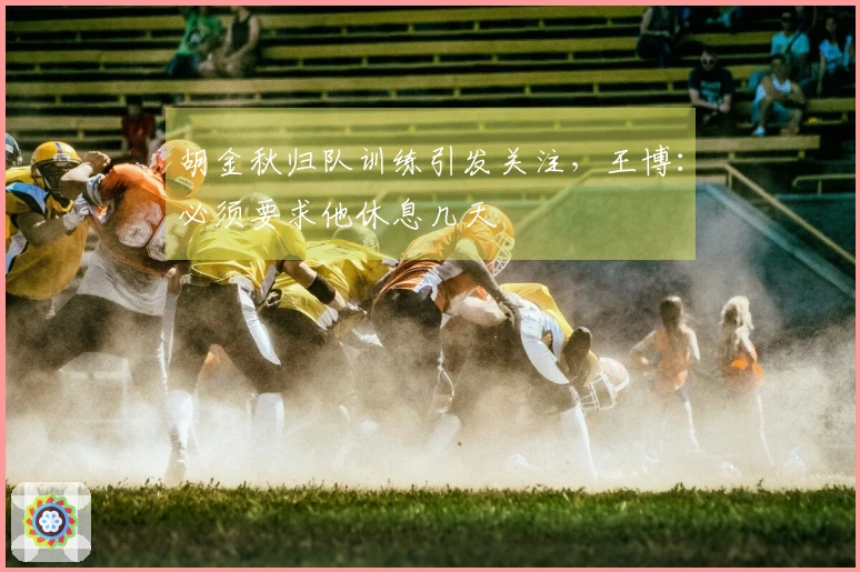胡金秋归队训练引发关注，王博：必须要求他休息几天