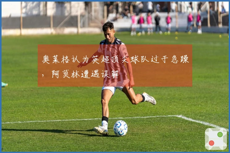 奥莱格认为英超顶尖球队过于急躁，阿莫林遭遇误解