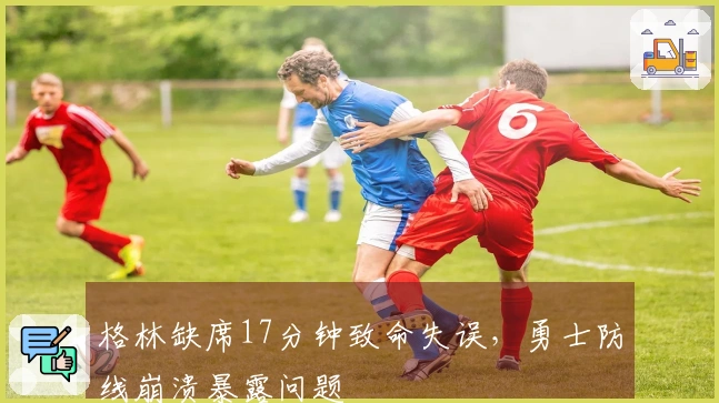 格林缺席17分钟致命失误，勇士防线崩溃暴露问题