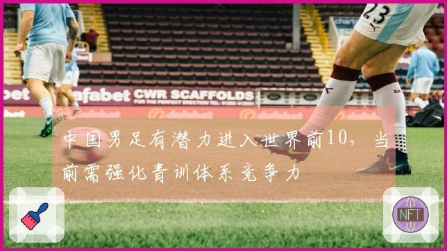 中国男足有潜力进入世界前10，当前需强化青训体系竞争力