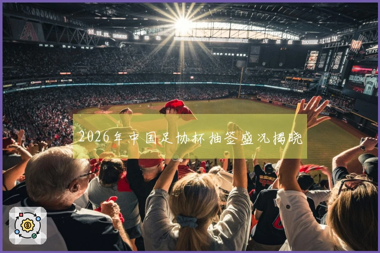 2026年中国足协杯抽签盛况揭晓