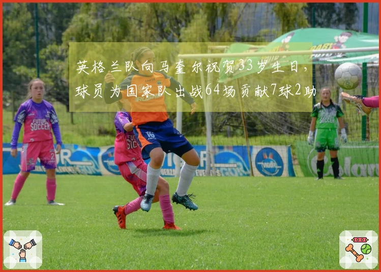 英格兰队向马奎尔祝贺33岁生日，球员为国家队出战64场贡献7球2助攻