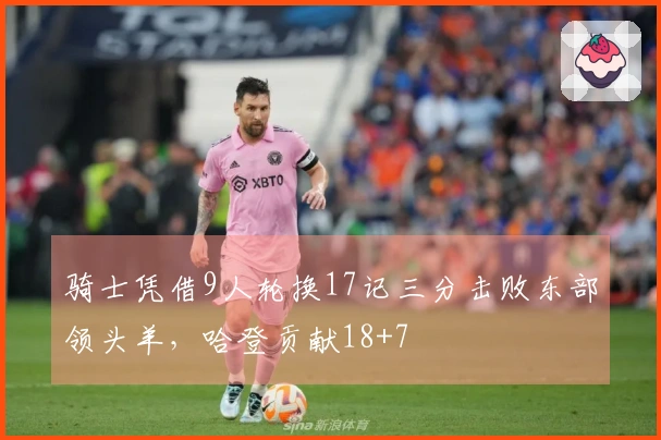 骑士凭借9人轮换17记三分击败东部领头羊，哈登贡献18+7