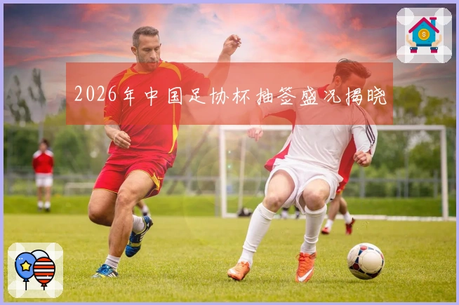 2026年中国足协杯抽签盛况揭晓